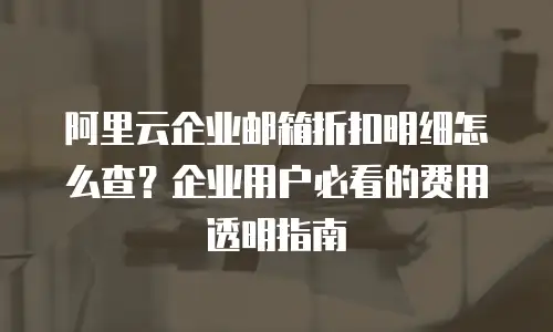 阿里云企业邮箱折扣明细怎么查?企业用户必看的费用透明指南