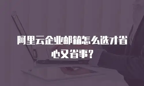 阿里云企业邮箱怎么选才省心又省事?