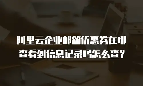 阿里云企业邮箱优惠券在哪查看到信息记录吗怎么查？
