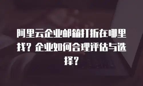 阿里云企业邮箱打折在哪里找？企业如何合理评估与选择？