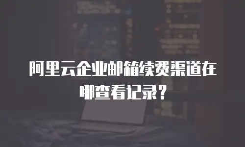 阿里云企业邮箱续费渠道在哪查看记录？
