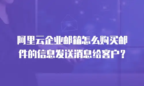 阿里云企业邮箱怎么购买邮件的信息发送消息给客户?