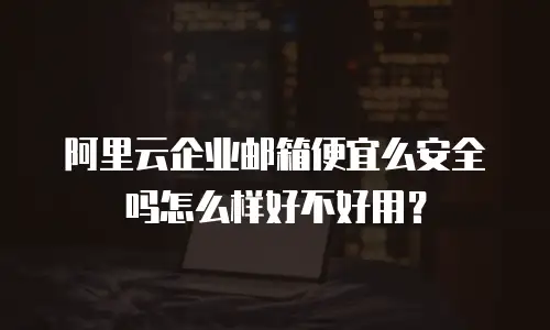 阿里云企业邮箱便宜么安全吗怎么样好不好用？