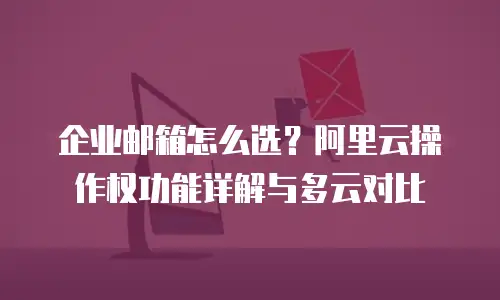 企业邮箱怎么选？阿里云操作权功能详解与多云对比