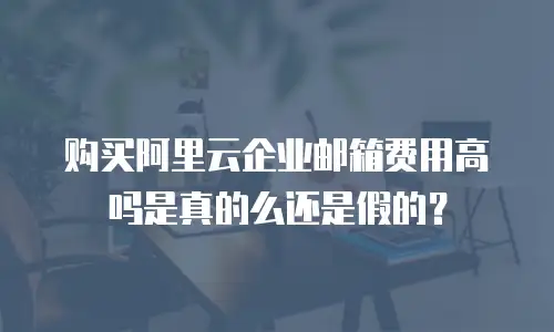 购买阿里云企业邮箱费用高吗是真的么还是假的？