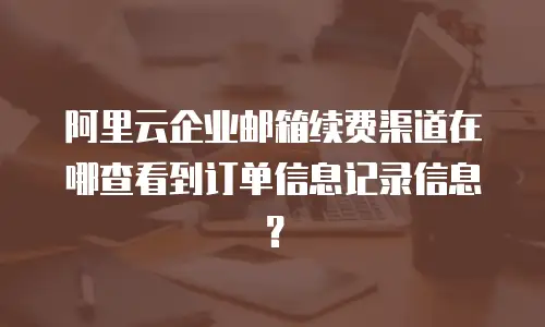 阿里云企业邮箱续费渠道在哪查看到订单信息记录信息？