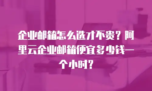 企业邮箱怎么选才不贵？阿里云企业邮箱便宜多少钱一个小时？