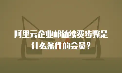阿里云企业邮箱续费步骤是什么条件的会员？