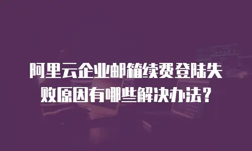 阿里云企业邮箱续费登陆失败原因有哪些解决办法？