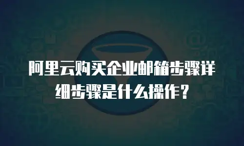 阿里云购买企业邮箱步骤详细步骤是什么操作?