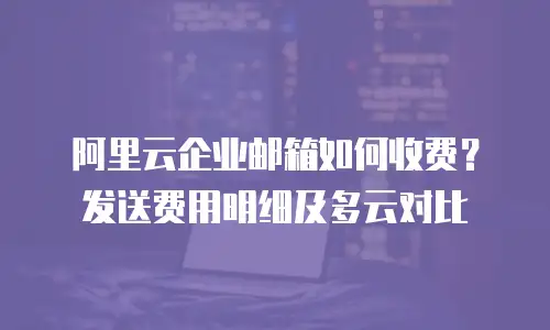阿里云企业邮箱如何收费？发送费用明细及多云对比
