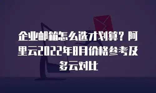 企业邮箱怎么选才划算？阿里云2022年8月价格参考及多云对比