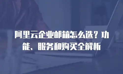 阿里云企业邮箱怎么选？功能、服务和购买全解析