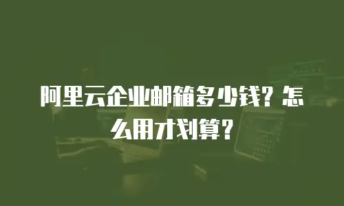 阿里云企业邮箱多少钱？怎么用才划算？