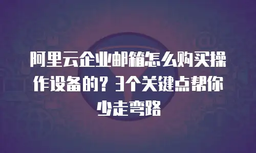 阿里云企业邮箱怎么购买操作设备的？3个关键点帮你少走弯路