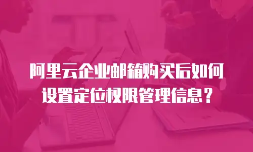 阿里云企业邮箱购买后如何设置定位权限管理信息？
