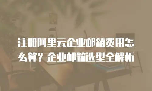 注册阿里云企业邮箱费用怎么算?企业邮箱选型全解析