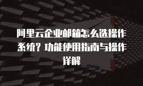 阿里云企业邮箱怎么选操作系统？功能使用指南与操作详解
