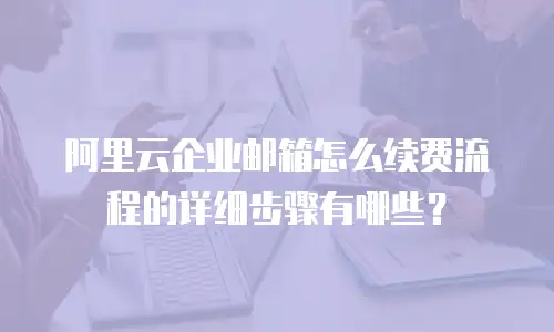 阿里云企业邮箱怎么续费流程的详细步骤有哪些？