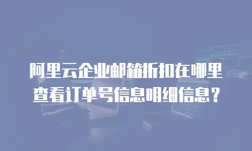 阿里云企业邮箱折扣在哪里查看订单号信息明细信息？