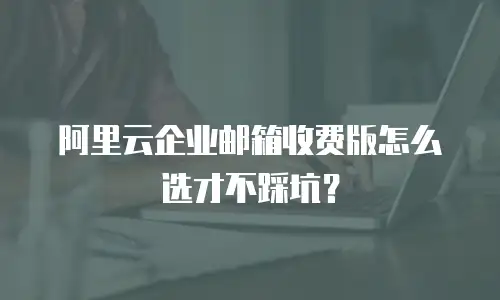 阿里云企业邮箱收费版怎么选才不踩坑?