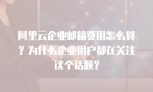 阿里云企业邮箱费用怎么算？为什么企业用户都在关注这个话题？