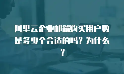 阿里云企业邮箱购买用户数是多少个合适的吗？为什么？