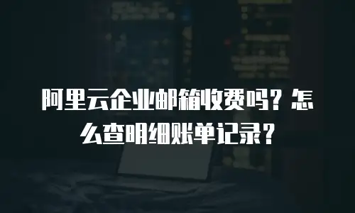 阿里云企业邮箱收费吗？怎么查明细账单记录？
