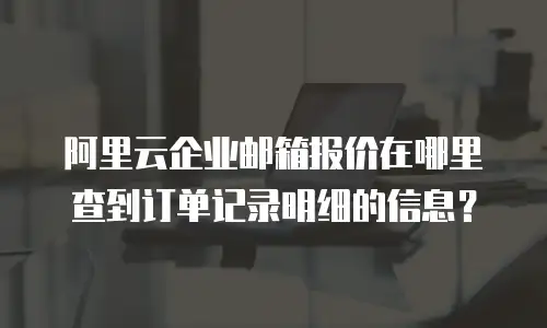 阿里云企业邮箱报价在哪里查到订单记录明细的信息？