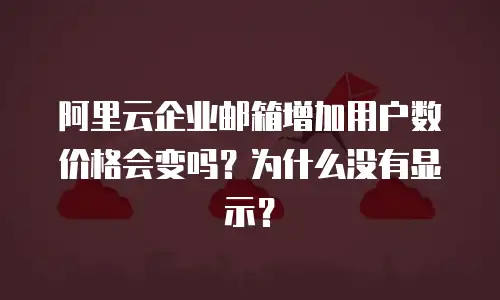 阿里云企业邮箱增加用户数价格会变吗?为什么没有显示?