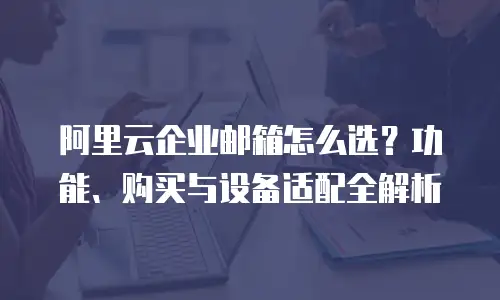 阿里云企业邮箱怎么选？功能、购买与设备适配全解析