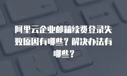 阿里云企业邮箱续费登录失败原因有哪些?解决办法有哪些?
