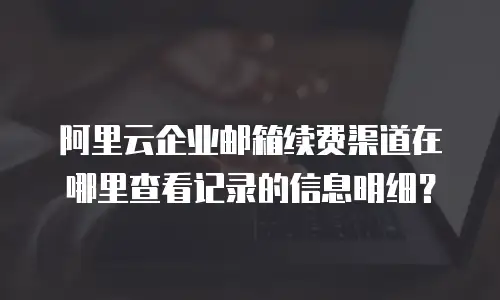 阿里云企业邮箱续费渠道在哪里查看记录的信息明细？