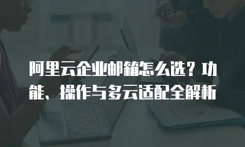 阿里云企业邮箱怎么选？功能、操作与多云适配全解析