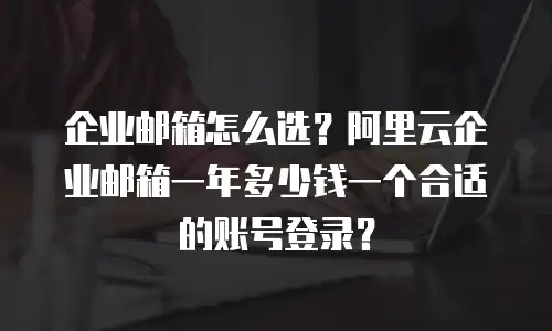 企业邮箱怎么选？阿里云企业邮箱一年多少钱一个合适的账号登录？