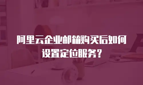 阿里云企业邮箱购买后如何设置定位服务?