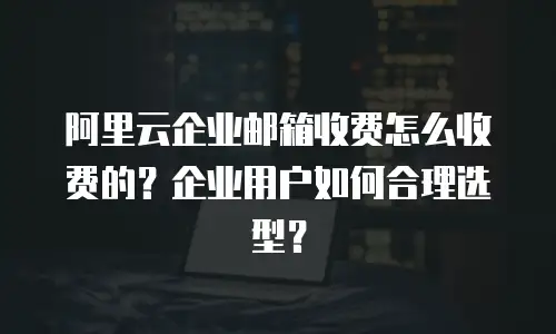 阿里云企业邮箱收费怎么收费的？企业用户如何合理选型？