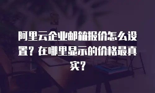 阿里云企业邮箱报价怎么设置?在哪里显示的价格最真实?