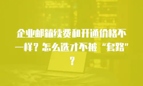 企业邮箱续费和开通价格不一样？怎么选才不被&ldquo;套路&rdquo;？