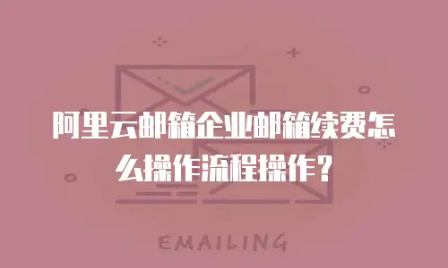阿里云邮箱企业邮箱续费怎么操作流程操作?