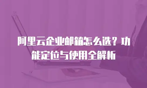 阿里云企业邮箱怎么选？功能定位与使用全解析