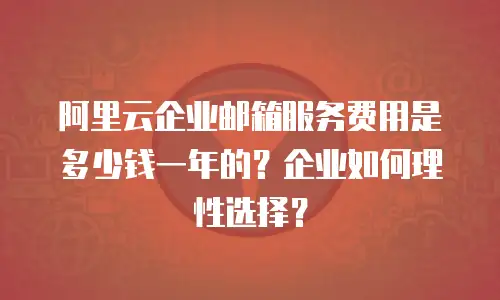 阿里云企业邮箱服务费用是多少钱一年的？企业如何理性选择？