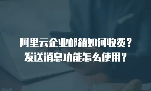 阿里云企业邮箱如何收费?发送消息功能怎么使用?