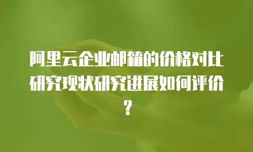 阿里云企业邮箱的价格对比研究现状研究进展如何评价？