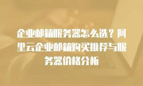 企业邮箱服务器怎么选?阿里云企业邮箱购买推荐与服务器价格分析