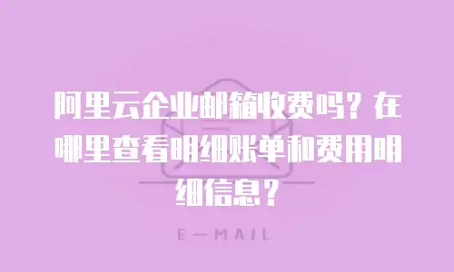 阿里云企业邮箱收费吗?在哪里查看明细账单和费用明细信息?