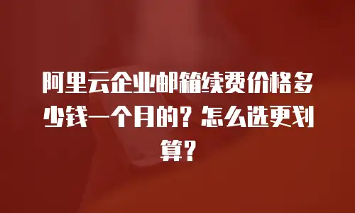 阿里云企业邮箱续费价格多少钱一个月的？怎么选更划算？