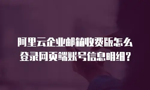 阿里云企业邮箱收费版怎么登录网页端账号信息明细?