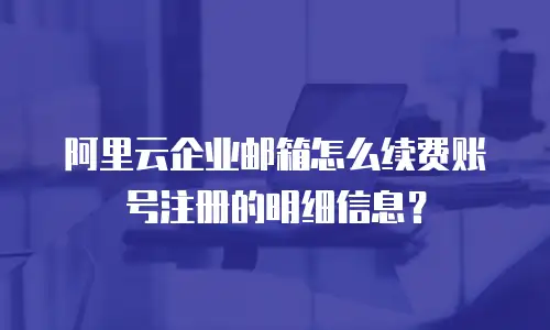 阿里云企业邮箱怎么续费账号注册的明细信息？