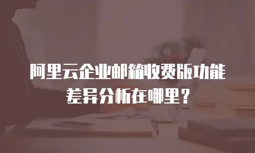阿里云企业邮箱收费版功能差异分析在哪里?